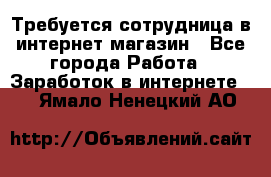 Требуется сотрудница в интернет-магазин - Все города Работа » Заработок в интернете   . Ямало-Ненецкий АО